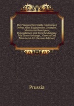 Die Preussischen Stdte-Ordnungen Nebst Allen Ergnzenden Gesetzen.Ministerial-Rescripten, Instruktionen Und Entscheidungen.: Mit Einem Anhange, . Gesetze Und Ministerial-Erl (German Edition)