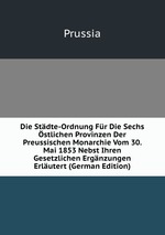 Die Stdte-Ordnung Fr Die Sechs stlichen Provinzen Der Preussischen Monarchie Vom 30. Mai 1853 Nebst Ihren Gesetzlichen Ergnzungen Erlutert (German Edition)