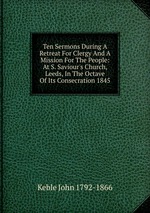Ten Sermons During A Retreat For Clergy And A Mission For The People: At S. Saviour`s Church, Leeds, In The Octave Of Its Consecration 1845