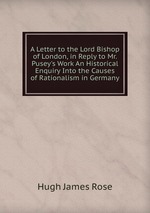 A Letter to the Lord Bishop of London, in Reply to Mr. Pusey`s Work An Historical Enquiry Into the Causes of Rationalism in Germany