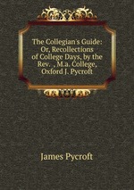 The Collegian`s Guide: Or, Recollections of College Days, by the Rev.  , M.a. College, Oxford J. Pycroft