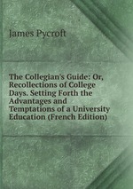 The Collegian`s Guide: Or, Recollections of College Days. Setting Forth the Advantages and Temptations of a University Education (French Edition)