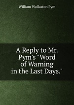 A Reply to Mr. Pym`s "Word of Warning in the Last Days."