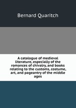 A catalogue of medieval literature, especially of the romances of chivalry, and books relating to the customs, costume, art, and pageantry of the middle ages
