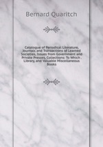 Catalogue of Periodical Literature, Journals and Transactions of Learned Societies, Issues from Government and Private Presses, Collections: To Which . Library, and Valuable Miscellaneous Books