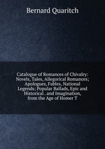 Catalogue of Romances of Chivalry: Novels, Tales, Allegorical Romances; Apologues, Fables, National Legends; Popular Ballads, Epic and Historical . and Imagination, from the Age of Homer T