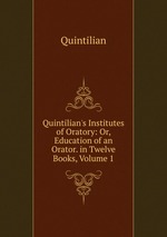 Quintilian`s Institutes of Oratory: Or, Education of an Orator. in Twelve Books, Volume 1