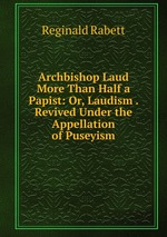 Archbishop Laud More Than Half a Papist: Or, Laudism . Revived Under the Appellation of Puseyism