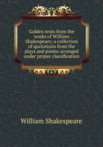 Golden texts from the works of William Shakespeare; a collection of quotations from the plays and poems arranged under proper classification