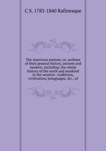 The American nations; or, outlines of their general history, ancient and modern, including: the whole history of the earth and mankind in the western . traditions, civilization, lanuguages, &c., of