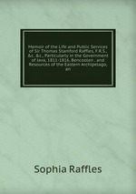 Memoir of the Life and Public Services of Sir Thomas Stamford Raffles, F.R.S., &c. &c., Particularly in the Government of Java, 1811-1816, Bencoolen . and Resources of the Eastern Archipelago, an