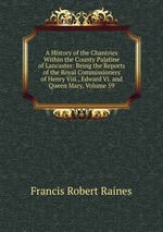 A History of the Chantries Within the County Palatine of Lancaster: Being the Reports of the Royal Commissioners of Henry Viii., Edward Vi. and Queen Mary, Volume 59