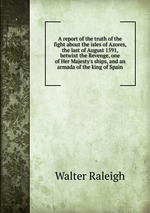 A report of the truth of the fight about the isles of Azores, the last of August 1591, betwixt the Revenge, one of Her Majesty`s ships, and an armada of the king of Spain