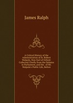 A Critical History of the Administration of Sr. Robert Walpole, Now Earl of Orford: Collected Chiefly from the Debates in Parliament, and the . of Mr. Walpole`s Public Life, Before