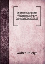 The Discovery of the Large, Rich, and Beautiful Empire of Guiana: With a Relation of the Great and Golden City of Manoa . Etc. Performed in the Year . of 1596, with Some Unpublished Documents Rela