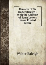 Remains of Sir Walter Raleigh .: With the Addition of Some Letters Never Printed Before