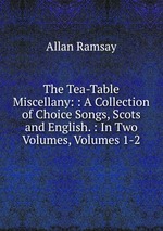 The Tea-Table Miscellany: : A Collection of Choice Songs, Scots and English. : In Two Volumes, Volumes 1-2