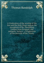 A Vindication of the worship of the Son and the Holy Ghost against the exceptions of Mr. Theophilus Lindsey from Scripture and antiquity: being a . a Vindication of the doctrine of the Trinity