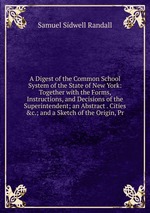 A Digest of the Common School System of the State of New York: Together with the Forms, Instructions, and Decisions of the Superintendent; an Abstract . Cities &c.; and a Sketch of the Origin, Pr