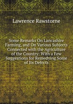 Some Remarks On Lancashire Farming, and On Various Subjects Connected with the Agriculture of the Country: With a Few Suggestions for Remedying Some of Its Defects