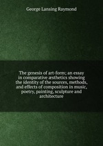 The genesis of art-form; an essay in comparative sthetics showing the identity of the sources, methods, and effects of composition in music, poetry, painting, sculpture and architecture