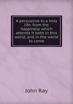 A persuasive to a holy life: from the happiness which attends it both in this world, and in the world to come