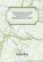 Travels Through the Low Countries: Germany, Italy and France, with Curious Observations, Natural, Topographical, Moral, Physiological, & C. Also, a . in Those Parts, and Their Virtues, Volume 2