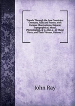 Travels Through the Low Countries: Germany, Italy and France, with Curious Observations, Natural, Topographical, Moral, Physiological, & C. Also, a . in Those Parts, and Their Virtues, Volume 1