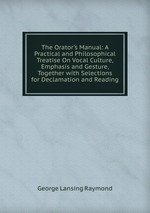 The Orator`s Manual: A Practical and Philosophical Treatise On Vocal Culture, Emphasis and Gesture, Together with Selections for Declamation and Reading