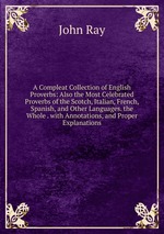 A Compleat Collection of English Proverbs: Also the Most Celebrated Proverbs of the Scotch, Italian, French, Spanish, and Other Languages. the Whole . with Annotations, and Proper Explanations