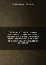 The Writer: A Concise, Complete, and Practical Textbook of Rhetoric, Designed to Aid in the Appreciation As Well As Production of All Forms of . Discourse by Correlating Them to Those of