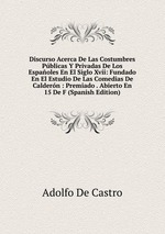 Discurso Acerca De Las Costumbres Pblicas Y Privadas De Los Espaoles En El Siglo Xvii: Fundado En El Estudio De Las Comedias De Caldern : Premiado . Abierto En 15 De F (Spanish Edition)