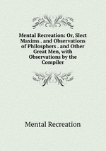 Mental Recreation: Or, Slect Maxims . and Observations of Philosphers . and Other Great Men, with Observations by the Compiler