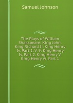The Plays of William Shakspeare: King John. King Richard Ii. King Henry Iv, Part 1. V. 9: King Henry Iv, Part 2. King Henry V. King Henry Vi, Part 1
