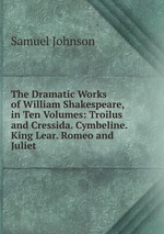 The Dramatic Works of William Shakespeare, in Ten Volumes: Troilus and Cressida. Cymbeline. King Lear. Romeo and Juliet