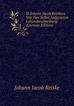 D. Johann Jacob Reiskens Von Ihm Selbst Aufgesetzte Lebensbeschreibung (German Edition)