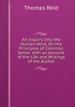 An Inquiry Into the Human Mind, On the Principles of Common Sense. with an Account of the Life and Writings of the Author