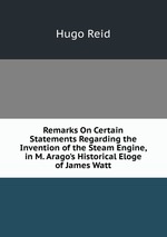 Remarks On Certain Statements Regarding the Invention of the Steam Engine, in M. Arago`s Historical Eloge of James Watt