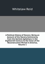 A Political History of Slavery: Being an Account of the Slavery Controversy from the Earliest Agitations in the Eighteenth Century to the Close of the Reconstruction Period in America, Volume 1