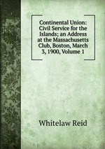 Continental Union: Civil Service for the Islands; an Address at the Massachusetts Club, Boston, March 3, 1900, Volume 1