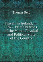 Travels in Ireland, in . 1822, Brief Sketches of the Moral, Physical and Political State of the Country