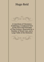 A Catechism of Chemistry: Exhibiting a Condensed View of the Facts and Principles of That Science. Illustrated by a Number of Wood-Cuts, and a Large Table of the Elements