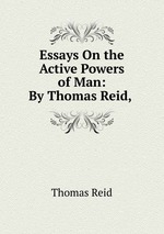 Essays On the Active Powers of Man: By Thomas Reid,