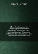 A New Supplement to the Pharmacopoeias of London, Edinburgh, Dublin, and Paris: Forming a Complete Dispensatory and Conspectus; Including the New French Medicines and Poisons