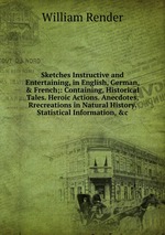 Sketches Instructive and Entertaining, in English, German, & French;: Containing, Historical Tales. Heroic Actions. Anecdotes. Rrecreations in Natural History. Statistical Information, &c