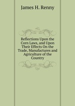 Reflections Upon the Corn Laws, and Upon Their Effects On the Trade, Manufactures and Agriculture of the Country