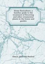 Home floriculture; a familiar guide to the treatment of flowering and other ornamental plants in the house and garden