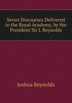 Seven Discourses Delivered in the Royal Academy, by the President Sir J. Reynolds