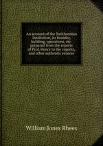 An account of the Smithsonian Institution, its founder, building, operations, etc.  prepared from the reports of Prof. Henry to the regents, and other authentic sources