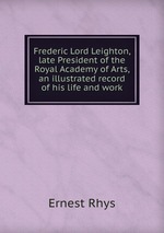 Frederic Lord Leighton, late President of the Royal Academy of Arts, an illustrated record of his life and work